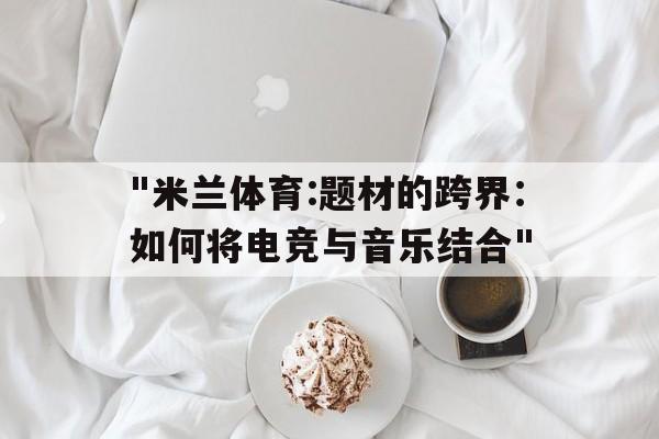 关于"米兰体育:题材的跨界：如何将电竞与音乐结合"的信息