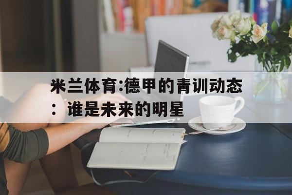 米兰体育:德甲的青训动态：谁是未来的明星的简单介绍