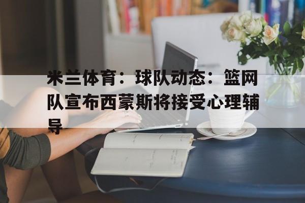 米兰体育：球队动态：篮网队宣布西蒙斯将接受心理辅导的简单介绍