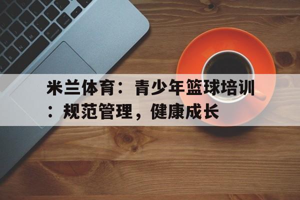 米兰体育：青少年篮球培训：规范管理，健康成长的简单介绍
